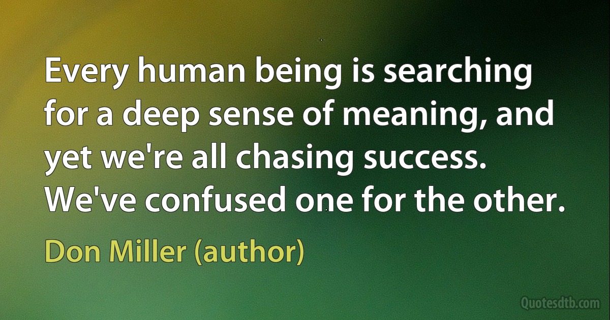 Every human being is searching for a deep sense of meaning, and yet we're all chasing success. We've confused one for the other. (Don Miller (author))