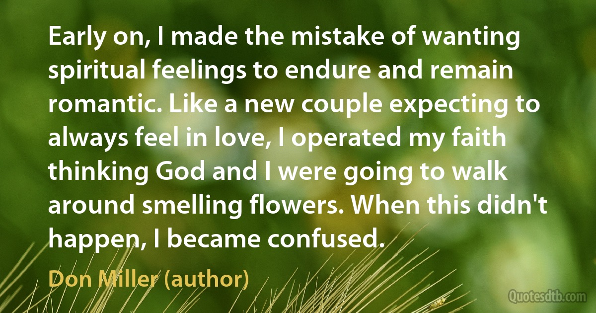 Early on, I made the mistake of wanting spiritual feelings to endure and remain romantic. Like a new couple expecting to always feel in love, I operated my faith thinking God and I were going to walk around smelling flowers. When this didn't happen, I became confused. (Don Miller (author))