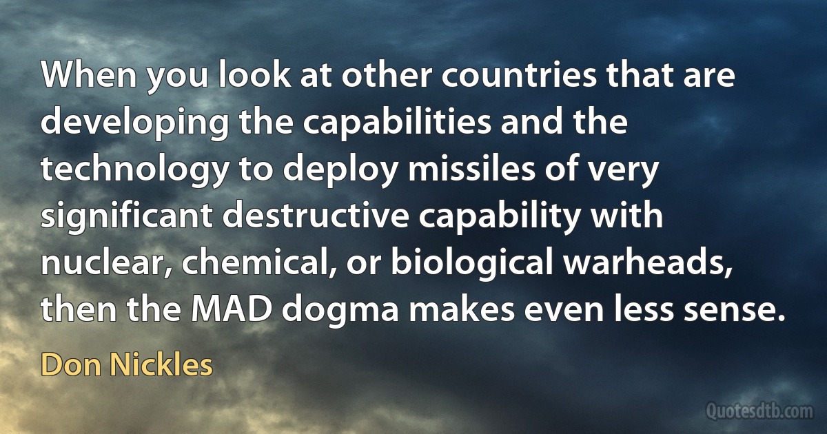 When you look at other countries that are developing the capabilities and the technology to deploy missiles of very significant destructive capability with nuclear, chemical, or biological warheads, then the MAD dogma makes even less sense. (Don Nickles)