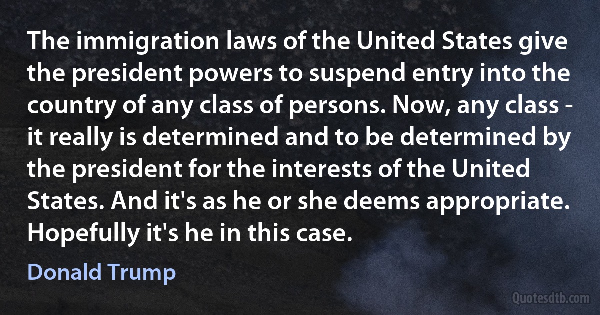 The immigration laws of the United States give the president powers to suspend entry into the country of any class of persons. Now, any class - it really is determined and to be determined by the president for the interests of the United States. And it's as he or she deems appropriate. Hopefully it's he in this case. (Donald Trump)