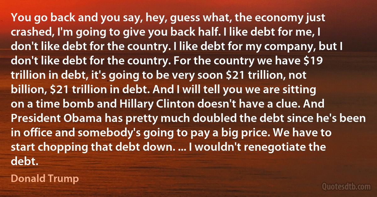 You go back and you say, hey, guess what, the economy just crashed, I'm going to give you back half. I like debt for me, I don't like debt for the country. I like debt for my company, but I don't like debt for the country. For the country we have $19 trillion in debt, it's going to be very soon $21 trillion, not billion, $21 trillion in debt. And I will tell you we are sitting on a time bomb and Hillary Clinton doesn't have a clue. And President Obama has pretty much doubled the debt since he's been in office and somebody's going to pay a big price. We have to start chopping that debt down. ... I wouldn't renegotiate the debt. (Donald Trump)