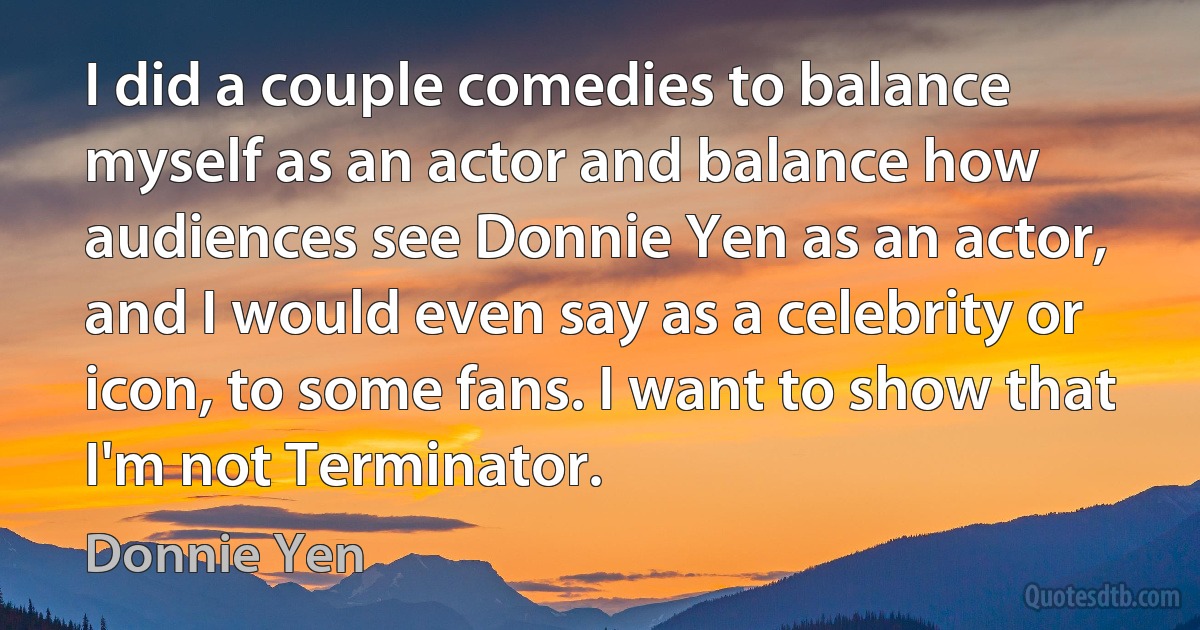 I did a couple comedies to balance myself as an actor and balance how audiences see Donnie Yen as an actor, and I would even say as a celebrity or icon, to some fans. I want to show that I'm not Terminator. (Donnie Yen)