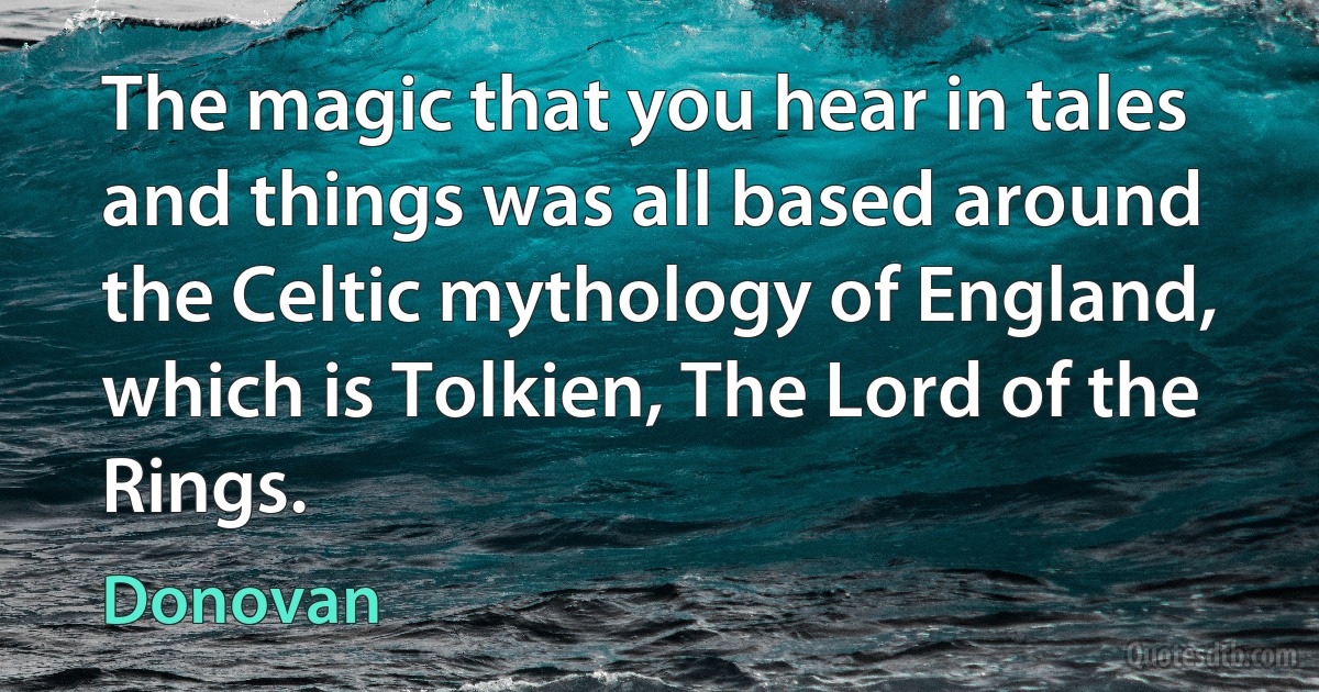 The magic that you hear in tales and things was all based around the Celtic mythology of England, which is Tolkien, The Lord of the Rings. (Donovan)