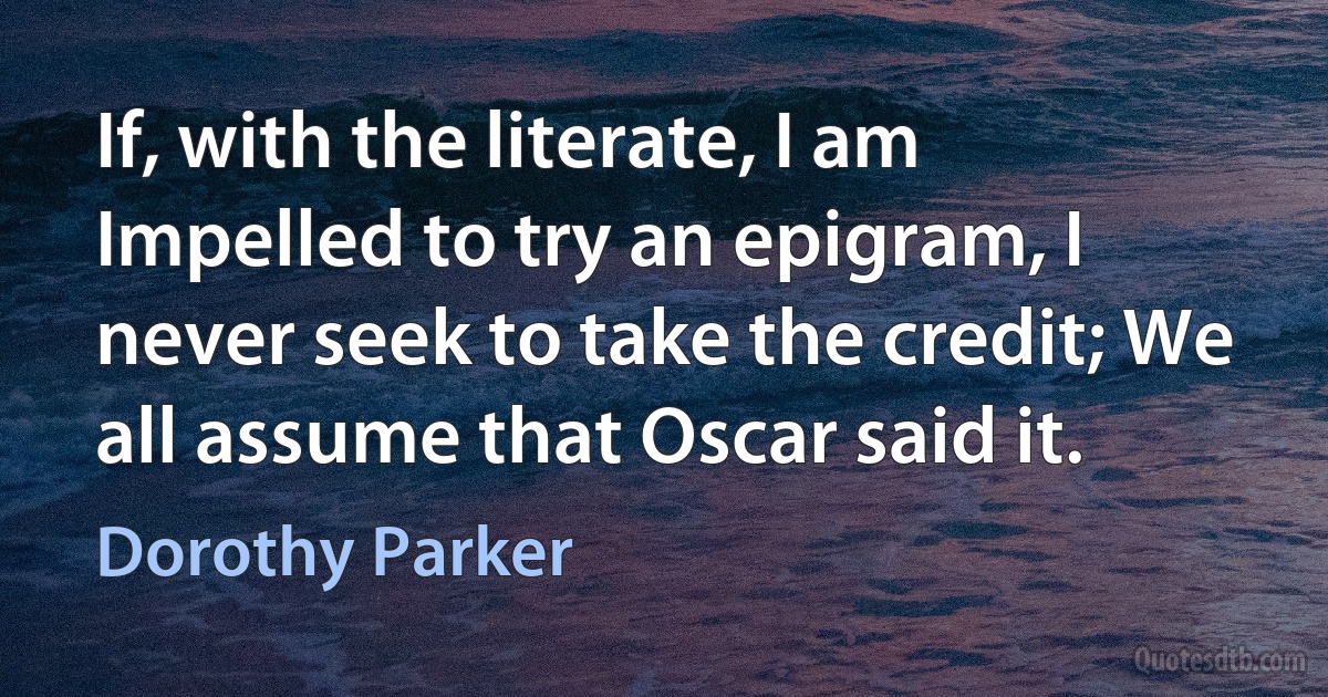 If, with the literate, I am Impelled to try an epigram, I never seek to take the credit; We all assume that Oscar said it. (Dorothy Parker)