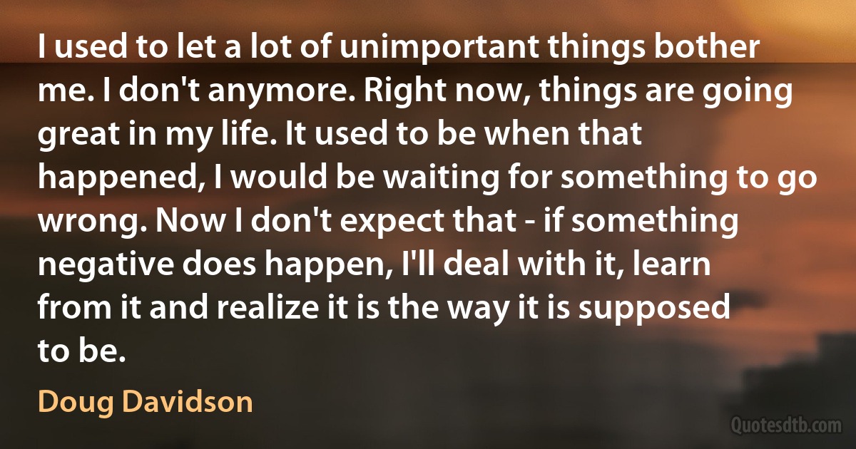 I used to let a lot of unimportant things bother me. I don't anymore. Right now, things are going great in my life. It used to be when that happened, I would be waiting for something to go wrong. Now I don't expect that - if something negative does happen, I'll deal with it, learn from it and realize it is the way it is supposed to be. (Doug Davidson)