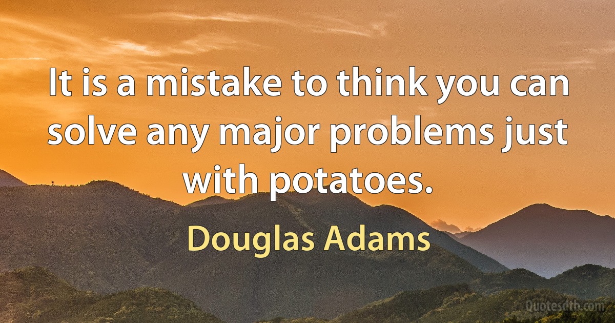 It is a mistake to think you can solve any major problems just with potatoes. (Douglas Adams)