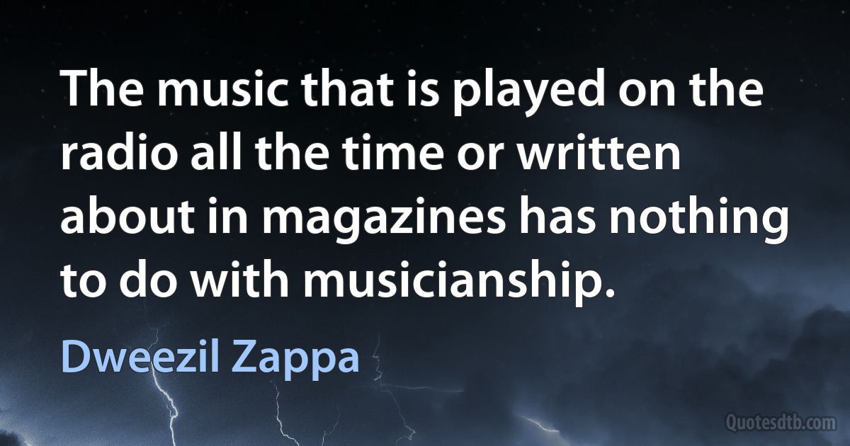 The music that is played on the radio all the time or written about in magazines has nothing to do with musicianship. (Dweezil Zappa)