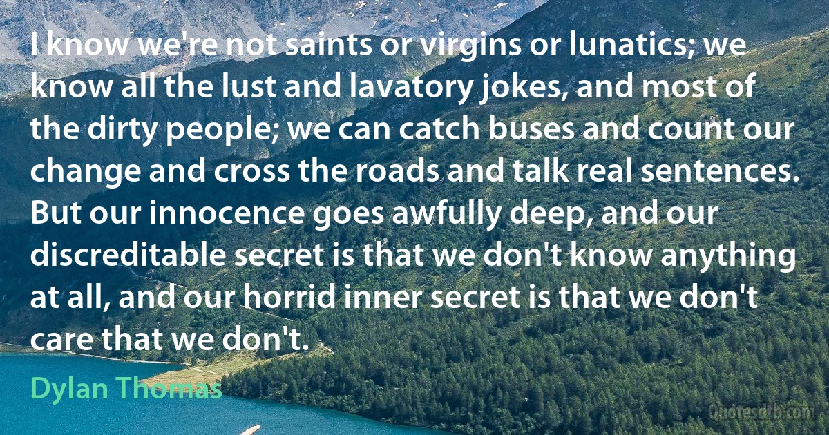 I know we're not saints or virgins or lunatics; we know all the lust and lavatory jokes, and most of the dirty people; we can catch buses and count our change and cross the roads and talk real sentences. But our innocence goes awfully deep, and our discreditable secret is that we don't know anything at all, and our horrid inner secret is that we don't care that we don't. (Dylan Thomas)