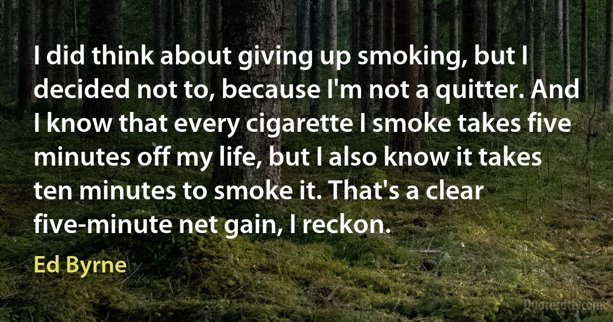 I did think about giving up smoking, but I decided not to, because I'm not a quitter. And I know that every cigarette I smoke takes five minutes off my life, but I also know it takes ten minutes to smoke it. That's a clear five-minute net gain, I reckon. (Ed Byrne)