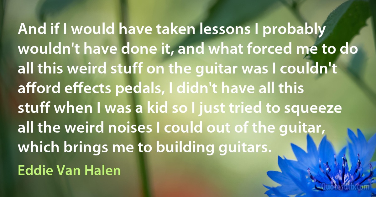 And if I would have taken lessons I probably wouldn't have done it, and what forced me to do all this weird stuff on the guitar was I couldn't afford effects pedals, I didn't have all this stuff when I was a kid so I just tried to squeeze all the weird noises I could out of the guitar, which brings me to building guitars. (Eddie Van Halen)