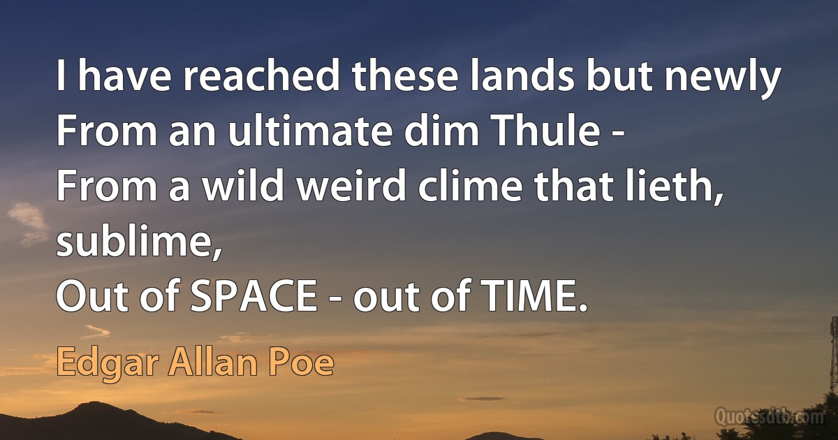 I have reached these lands but newly
From an ultimate dim Thule -
From a wild weird clime that lieth, sublime,
Out of SPACE - out of TIME. (Edgar Allan Poe)