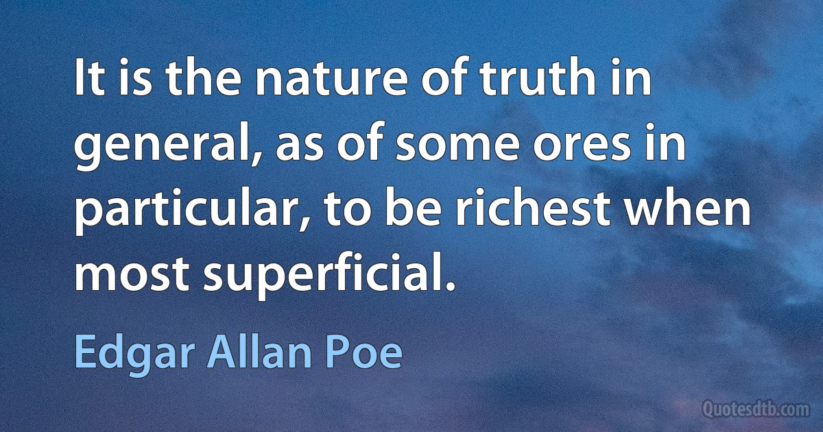 It is the nature of truth in general, as of some ores in particular, to be richest when most superficial. (Edgar Allan Poe)