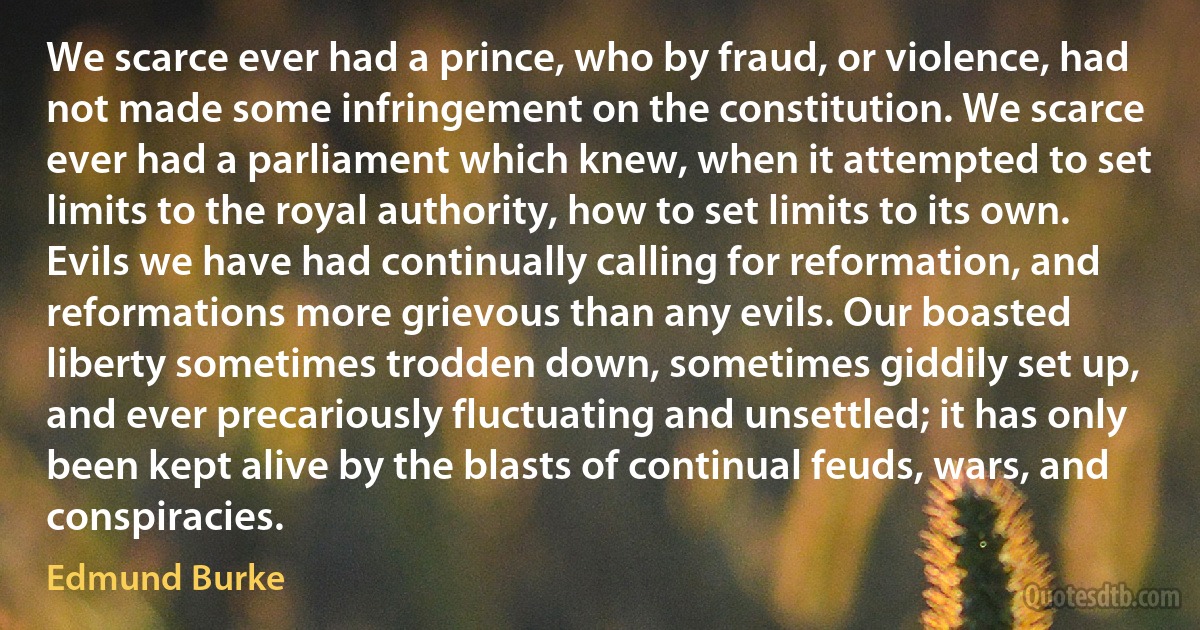 We scarce ever had a prince, who by fraud, or violence, had not made some infringement on the constitution. We scarce ever had a parliament which knew, when it attempted to set limits to the royal authority, how to set limits to its own. Evils we have had continually calling for reformation, and reformations more grievous than any evils. Our boasted liberty sometimes trodden down, sometimes giddily set up, and ever precariously fluctuating and unsettled; it has only been kept alive by the blasts of continual feuds, wars, and conspiracies. (Edmund Burke)