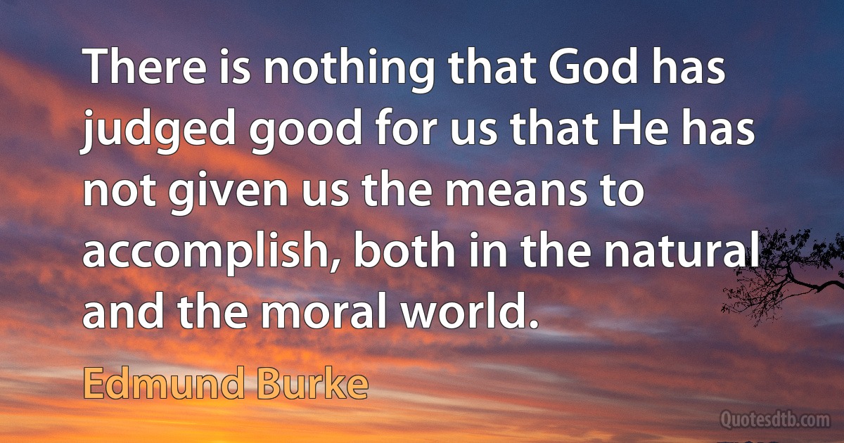 There is nothing that God has judged good for us that He has not given us the means to accomplish, both in the natural and the moral world. (Edmund Burke)