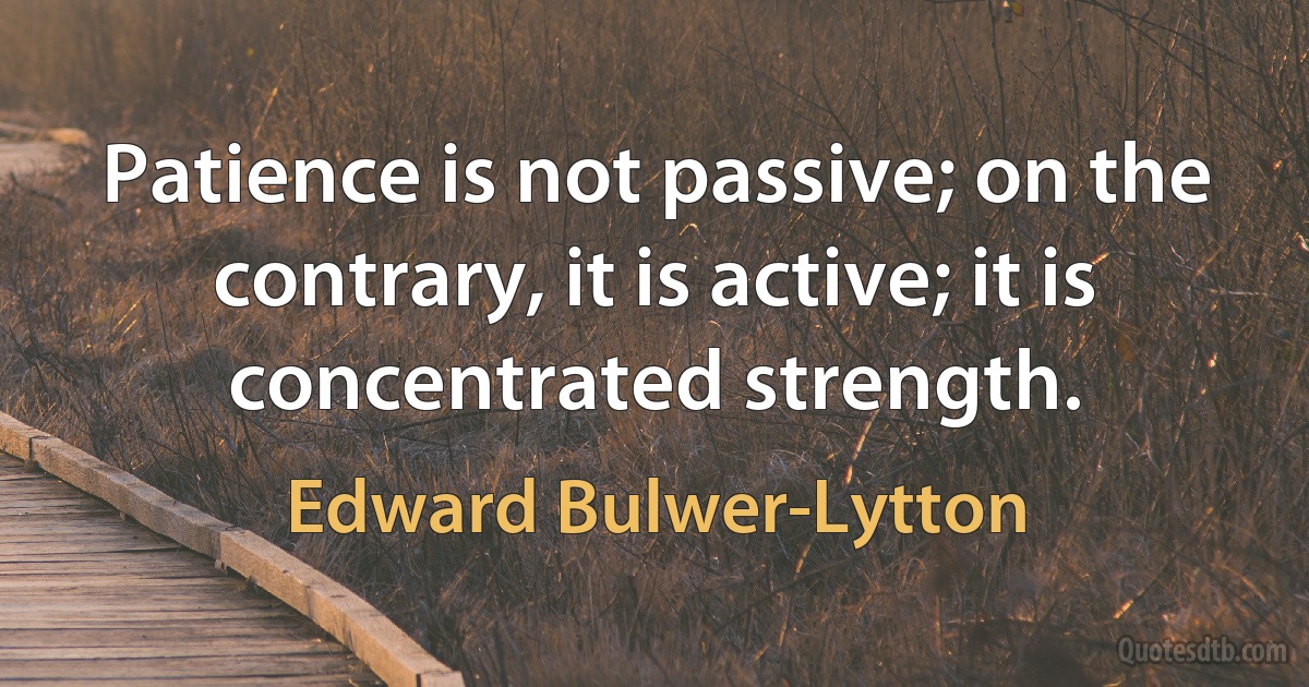 Patience is not passive; on the contrary, it is active; it is concentrated strength. (Edward Bulwer-Lytton)