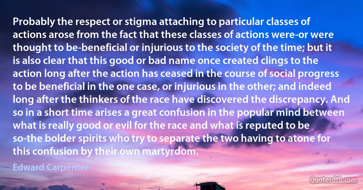 Probably the respect or stigma attaching to particular classes of actions arose from the fact that these classes of actions were-or were thought to be-beneficial or injurious to the society of the time; but it is also clear that this good or bad name once created clings to the action long after the action has ceased in the course of social progress to be beneficial in the one case, or injurious in the other; and indeed long after the thinkers of the race have discovered the discrepancy. And so in a short time arises a great confusion in the popular mind between what is really good or evil for the race and what is reputed to be so-the bolder spirits who try to separate the two having to atone for this confusion by their own martyrdom. (Edward Carpenter)