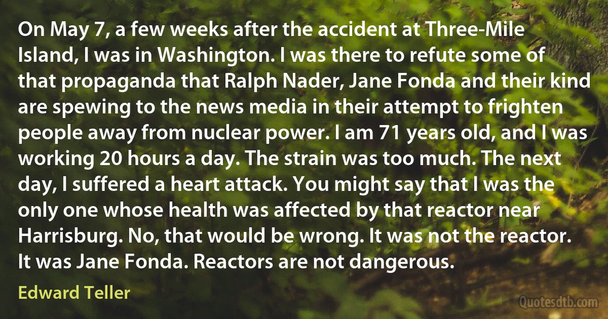 On May 7, a few weeks after the accident at Three-Mile Island, I was in Washington. I was there to refute some of that propaganda that Ralph Nader, Jane Fonda and their kind are spewing to the news media in their attempt to frighten people away from nuclear power. I am 71 years old, and I was working 20 hours a day. The strain was too much. The next day, I suffered a heart attack. You might say that I was the only one whose health was affected by that reactor near Harrisburg. No, that would be wrong. It was not the reactor. It was Jane Fonda. Reactors are not dangerous. (Edward Teller)