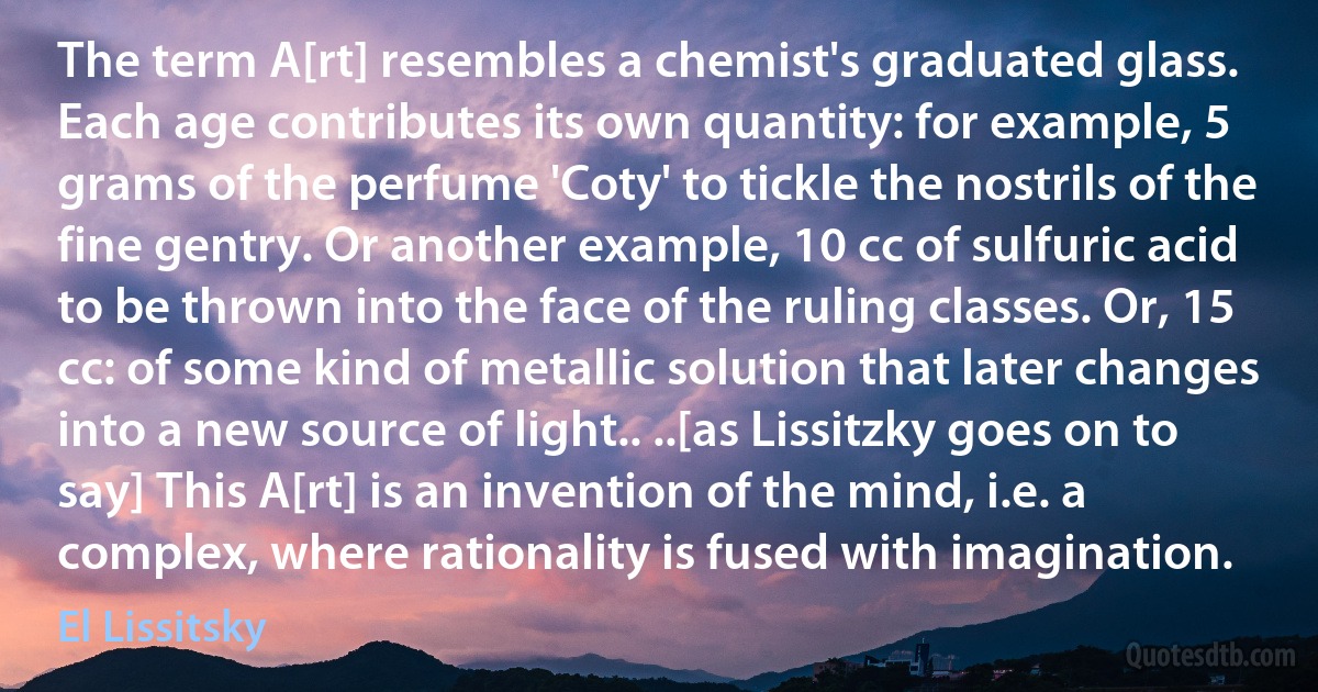 The term A[rt] resembles a chemist's graduated glass. Each age contributes its own quantity: for example, 5 grams of the perfume 'Coty' to tickle the nostrils of the fine gentry. Or another example, 10 cc of sulfuric acid to be thrown into the face of the ruling classes. Or, 15 cc: of some kind of metallic solution that later changes into a new source of light.. ..[as Lissitzky goes on to say] This A[rt] is an invention of the mind, i.e. a complex, where rationality is fused with imagination. (El Lissitsky)