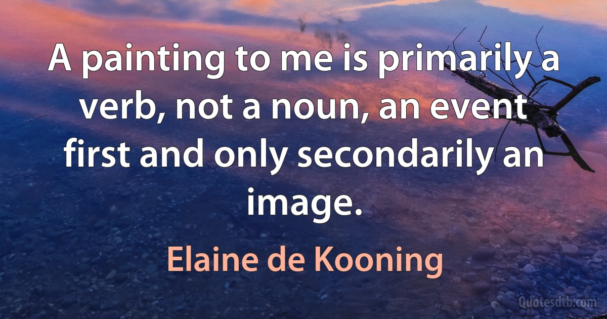 A painting to me is primarily a verb, not a noun, an event first and only secondarily an image. (Elaine de Kooning)