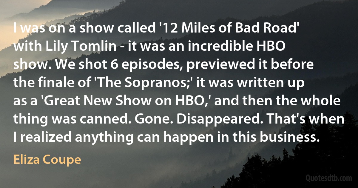 I was on a show called '12 Miles of Bad Road' with Lily Tomlin - it was an incredible HBO show. We shot 6 episodes, previewed it before the finale of 'The Sopranos;' it was written up as a 'Great New Show on HBO,' and then the whole thing was canned. Gone. Disappeared. That's when I realized anything can happen in this business. (Eliza Coupe)