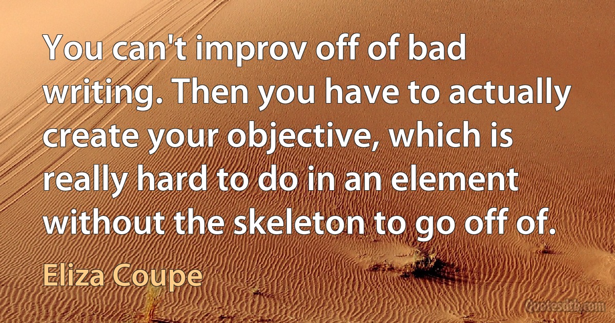 You can't improv off of bad writing. Then you have to actually create your objective, which is really hard to do in an element without the skeleton to go off of. (Eliza Coupe)