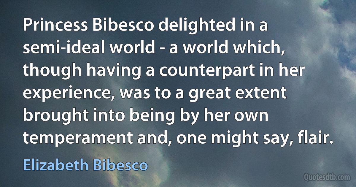 Princess Bibesco delighted in a semi-ideal world - a world which, though having a counterpart in her experience, was to a great extent brought into being by her own temperament and, one might say, flair. (Elizabeth Bibesco)