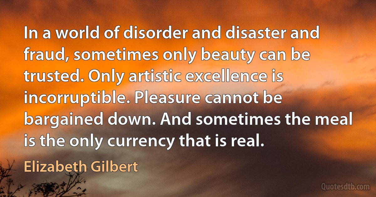 In a world of disorder and disaster and fraud, sometimes only beauty can be trusted. Only artistic excellence is incorruptible. Pleasure cannot be bargained down. And sometimes the meal is the only currency that is real. (Elizabeth Gilbert)