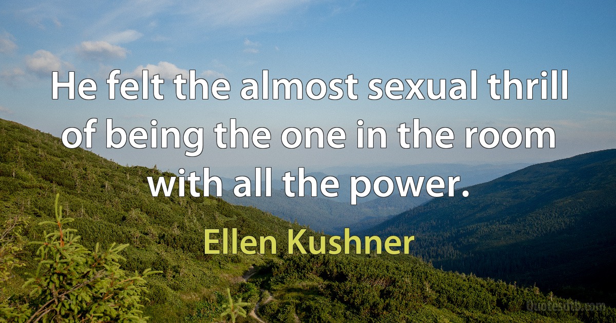 He felt the almost sexual thrill of being the one in the room with all the power. (Ellen Kushner)