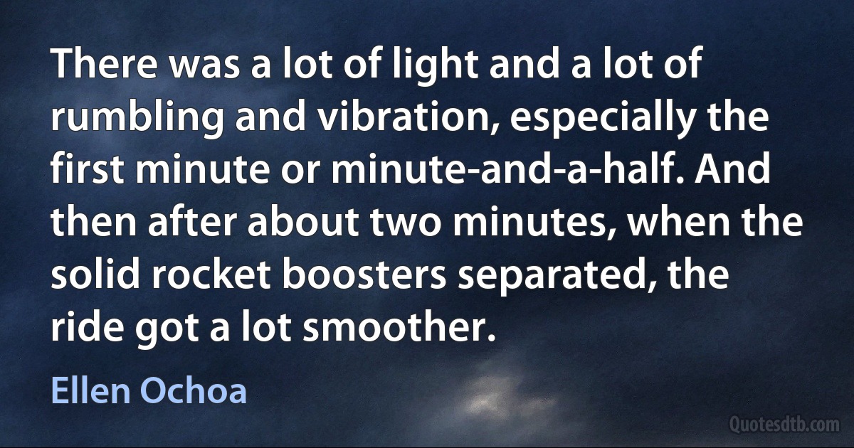 There was a lot of light and a lot of rumbling and vibration, especially the first minute or minute-and-a-half. And then after about two minutes, when the solid rocket boosters separated, the ride got a lot smoother. (Ellen Ochoa)