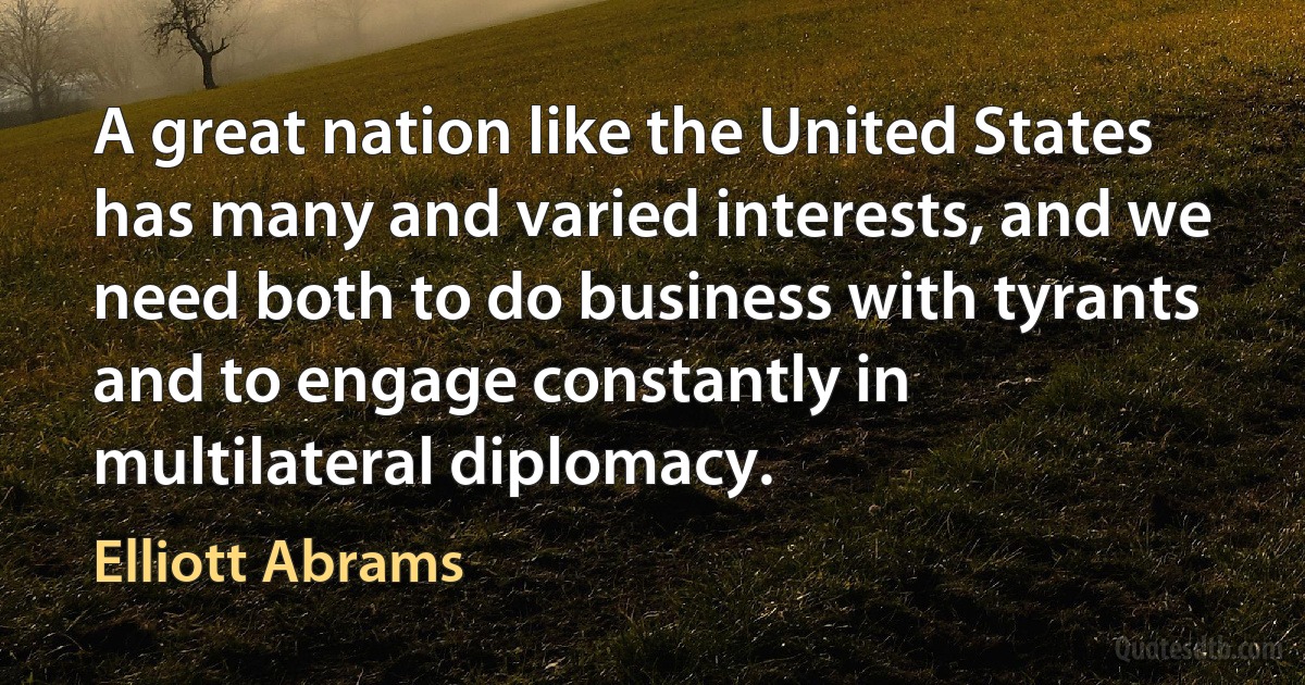 A great nation like the United States has many and varied interests, and we need both to do business with tyrants and to engage constantly in multilateral diplomacy. (Elliott Abrams)