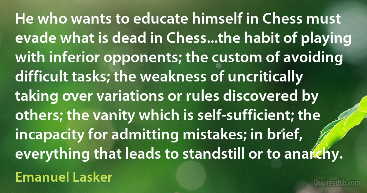 He who wants to educate himself in Chess must evade what is dead in Chess...the habit of playing with inferior opponents; the custom of avoiding difficult tasks; the weakness of uncritically taking over variations or rules discovered by others; the vanity which is self-sufficient; the incapacity for admitting mistakes; in brief, everything that leads to standstill or to anarchy. (Emanuel Lasker)