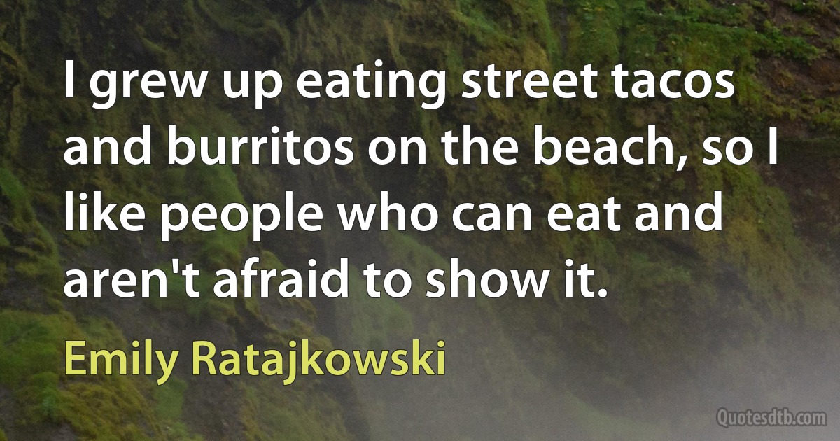 I grew up eating street tacos and burritos on the beach, so I like people who can eat and aren't afraid to show it. (Emily Ratajkowski)