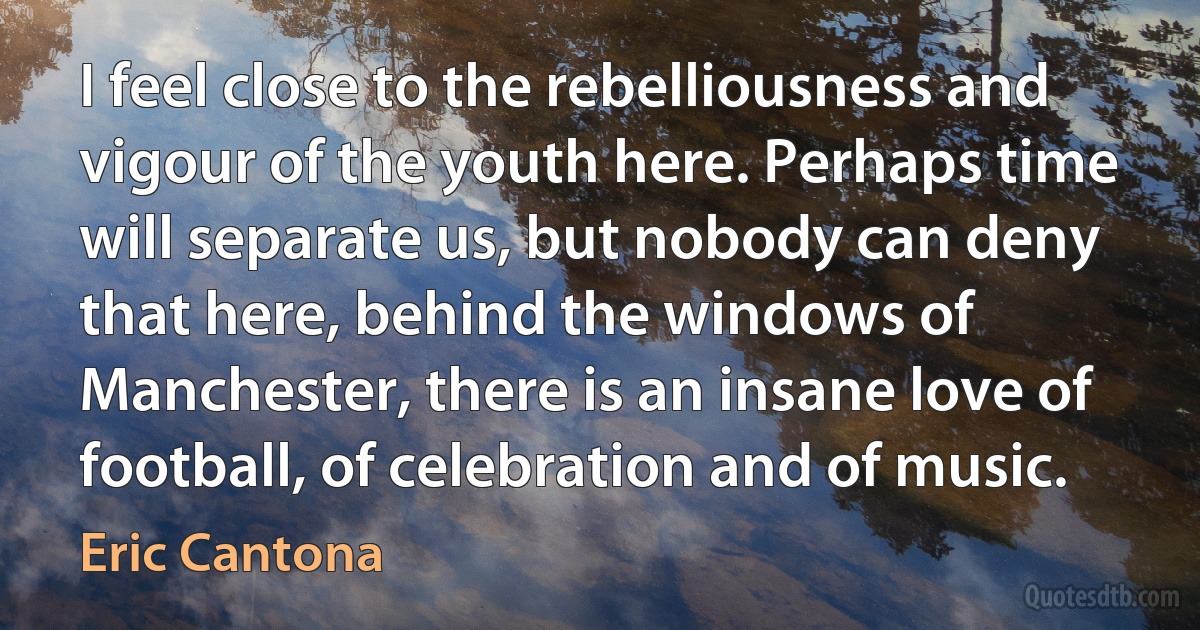 I feel close to the rebelliousness and vigour of the youth here. Perhaps time will separate us, but nobody can deny that here, behind the windows of Manchester, there is an insane love of football, of celebration and of music. (Eric Cantona)