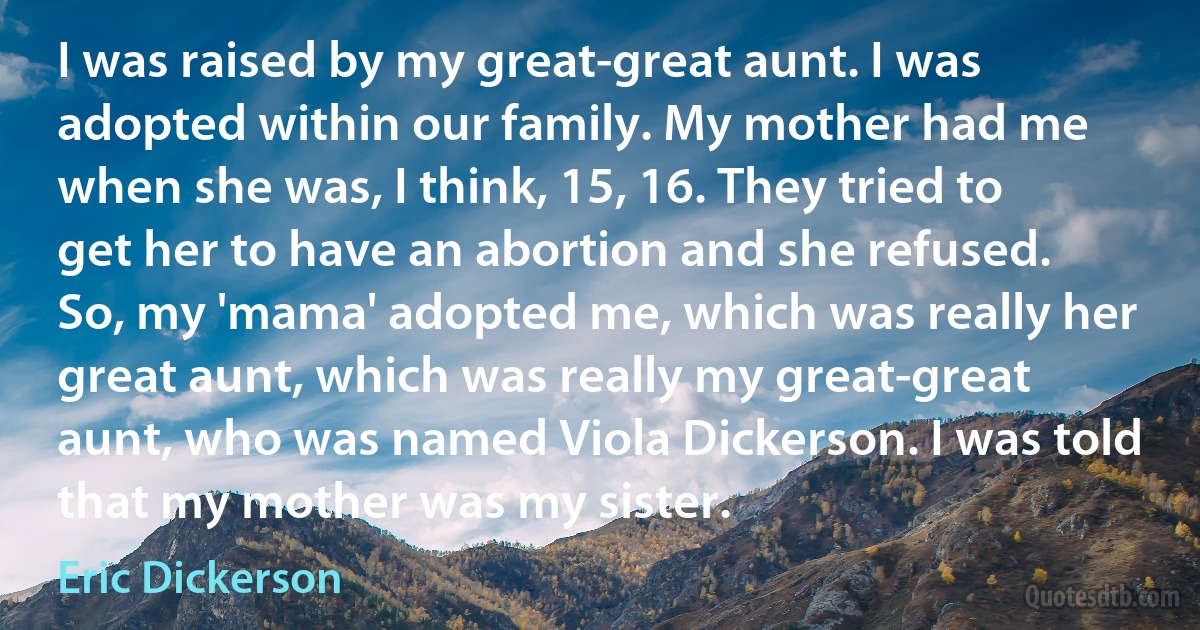 I was raised by my great-great aunt. I was adopted within our family. My mother had me when she was, I think, 15, 16. They tried to get her to have an abortion and she refused. So, my 'mama' adopted me, which was really her great aunt, which was really my great-great aunt, who was named Viola Dickerson. I was told that my mother was my sister. (Eric Dickerson)