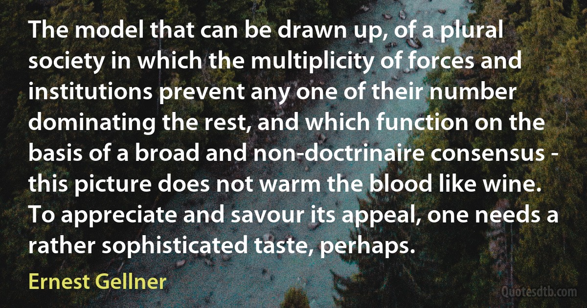 The model that can be drawn up, of a plural society in which the multiplicity of forces and institutions prevent any one of their number dominating the rest, and which function on the basis of a broad and non-doctrinaire consensus - this picture does not warm the blood like wine. To appreciate and savour its appeal, one needs a rather sophisticated taste, perhaps. (Ernest Gellner)