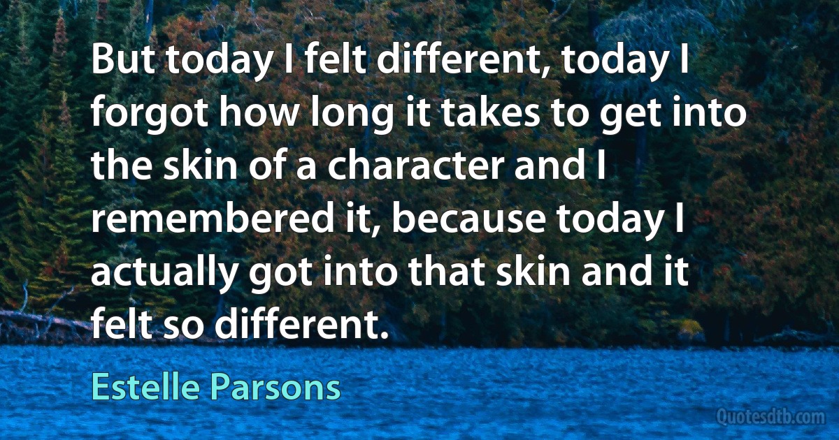 But today I felt different, today I forgot how long it takes to get into the skin of a character and I remembered it, because today I actually got into that skin and it felt so different. (Estelle Parsons)