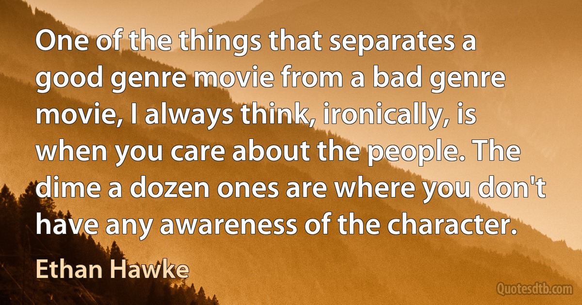 One of the things that separates a good genre movie from a bad genre movie, I always think, ironically, is when you care about the people. The dime a dozen ones are where you don't have any awareness of the character. (Ethan Hawke)