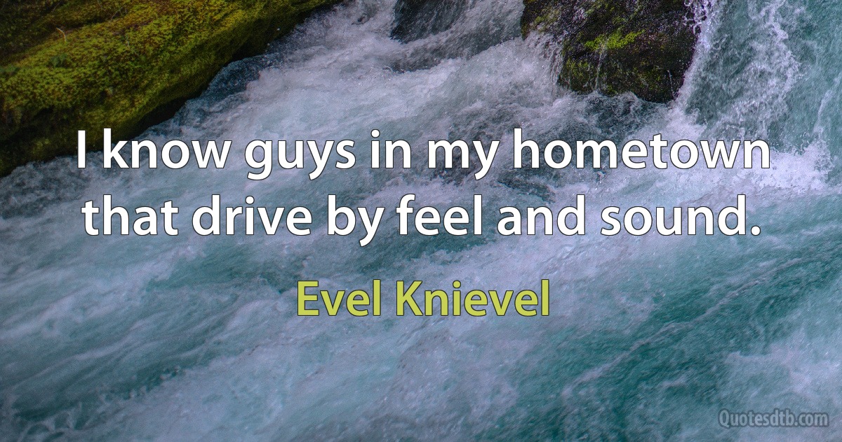 I know guys in my hometown that drive by feel and sound. (Evel Knievel)