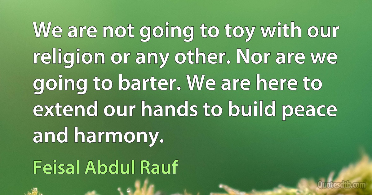 We are not going to toy with our religion or any other. Nor are we going to barter. We are here to extend our hands to build peace and harmony. (Feisal Abdul Rauf)