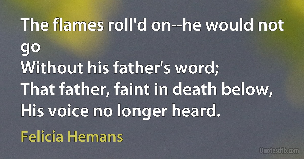 The flames roll'd on­-he would not go
Without his father's word;
That father, faint in death below,
His voice no longer heard. (Felicia Hemans)