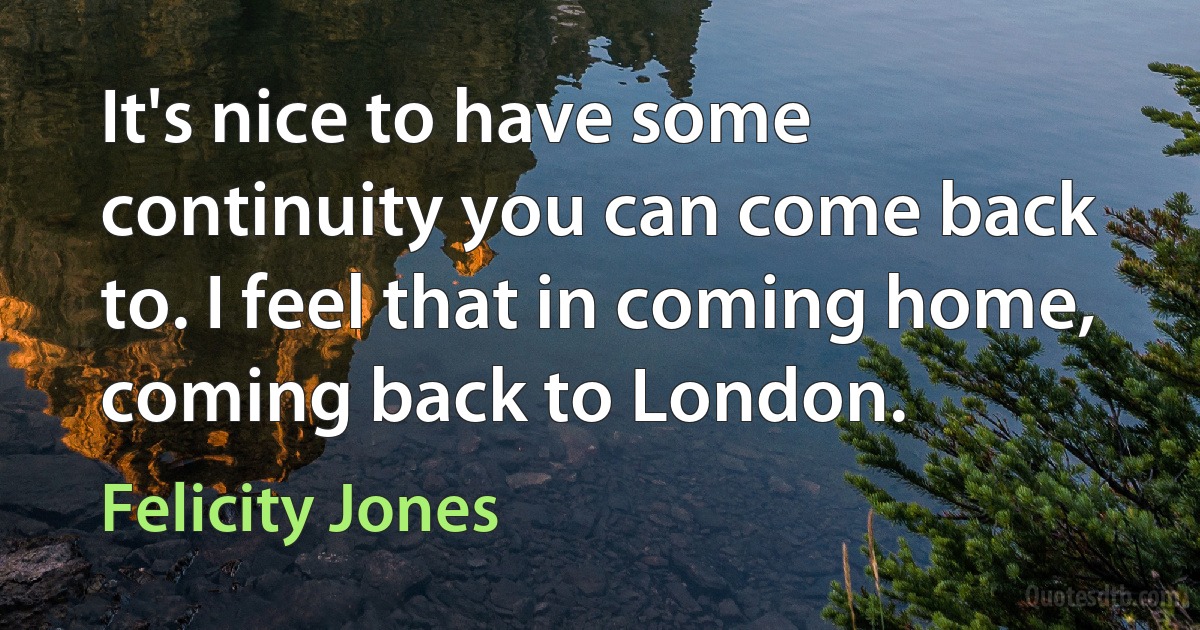 It's nice to have some continuity you can come back to. I feel that in coming home, coming back to London. (Felicity Jones)