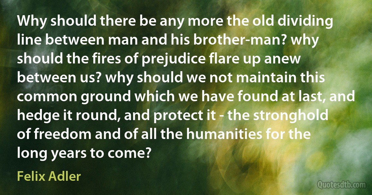 Why should there be any more the old dividing line between man and his brother-man? why should the fires of prejudice flare up anew between us? why should we not maintain this common ground which we have found at last, and hedge it round, and protect it - the stronghold of freedom and of all the humanities for the long years to come? (Felix Adler)