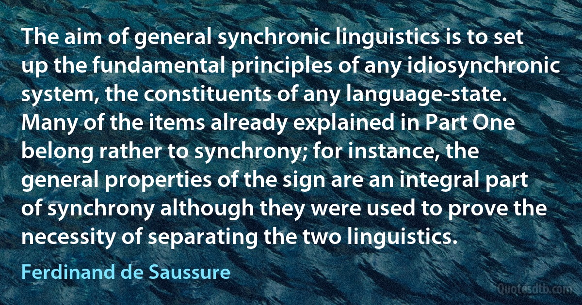 The aim of general synchronic linguistics is to set up the fundamental principles of any idiosynchronic system, the constituents of any language-state. Many of the items already explained in Part One belong rather to synchrony; for instance, the general properties of the sign are an integral part of synchrony although they were used to prove the necessity of separating the two linguistics. (Ferdinand de Saussure)