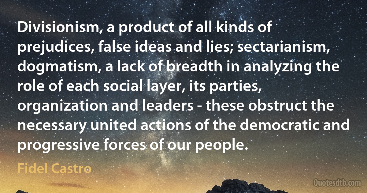 Divisionism, a product of all kinds of prejudices, false ideas and lies; sectarianism, dogmatism, a lack of breadth in analyzing the role of each social layer, its parties, organization and leaders - these obstruct the necessary united actions of the democratic and progressive forces of our people. (Fidel Castro)