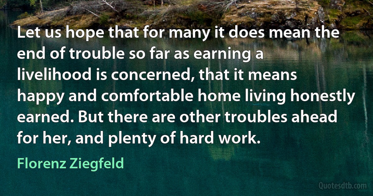 Let us hope that for many it does mean the end of trouble so far as earning a livelihood is concerned, that it means happy and comfortable home living honestly earned. But there are other troubles ahead for her, and plenty of hard work. (Florenz Ziegfeld)