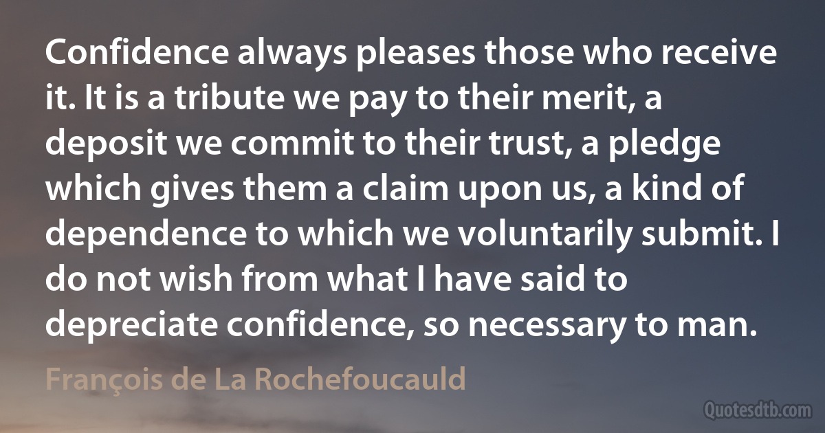 Confidence always pleases those who receive it. It is a tribute we pay to their merit, a deposit we commit to their trust, a pledge which gives them a claim upon us, a kind of dependence to which we voluntarily submit. I do not wish from what I have said to depreciate confidence, so necessary to man. (François de La Rochefoucauld)