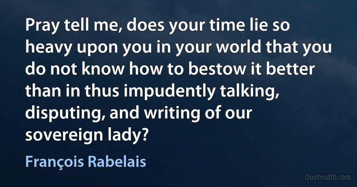 Pray tell me, does your time lie so heavy upon you in your world that you do not know how to bestow it better than in thus impudently talking, disputing, and writing of our sovereign lady? (François Rabelais)