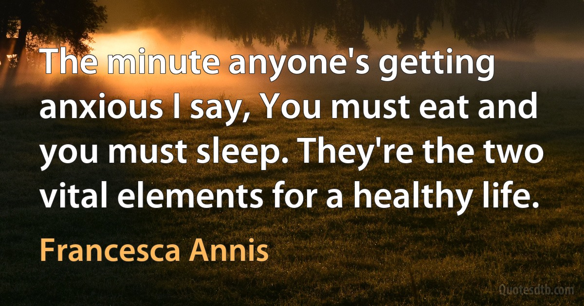 The minute anyone's getting anxious I say, You must eat and you must sleep. They're the two vital elements for a healthy life. (Francesca Annis)