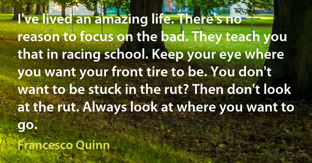 I've lived an amazing life. There's no reason to focus on the bad. They teach you that in racing school. Keep your eye where you want your front tire to be. You don't want to be stuck in the rut? Then don't look at the rut. Always look at where you want to go. (Francesco Quinn)