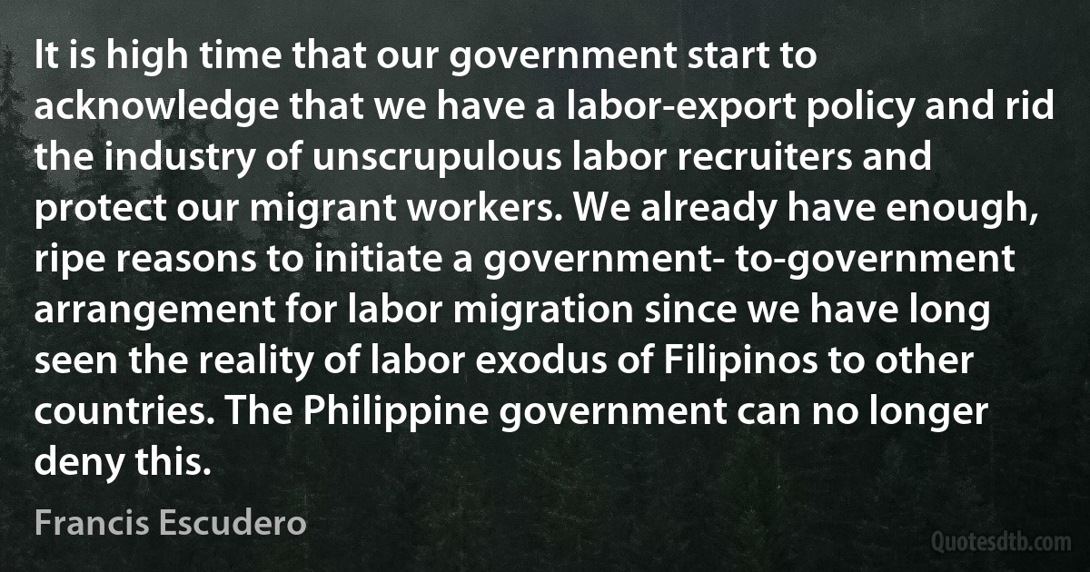 It is high time that our government start to acknowledge that we have a labor-export policy and rid the industry of unscrupulous labor recruiters and protect our migrant workers. We already have enough, ripe reasons to initiate a government- to-government arrangement for labor migration since we have long seen the reality of labor exodus of Filipinos to other countries. The Philippine government can no longer deny this. (Francis Escudero)